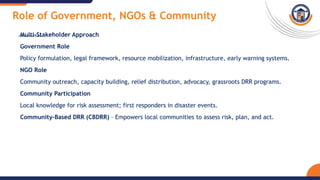 Role of Government, NGOs & Community
Multi-Stakeholder Approach
Government Role
Policy formulation, legal framework, resource mobilization, infrastructure, early warning systems.
NGO Role
Community outreach, capacity building, relief distribution, advocacy, grassroots DRR programs.
Community Participation
Local knowledge for risk assessment; first responders in disaster events.
Community-Based DRR (CBDRR) – Empowers local communities to assess risk, plan, and act.
 