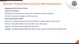 Disaster Preparedness & Early Warning Systems
Being Ready Before Disaster Strikes
Disaster Preparedness
Development of response plans, training drills, stockpiling, evacuation planning.
Community awareness campaigns and mock exercises.
Early Warning Systems (EWS)
Monitoring – Continuous observation of hazard indicators (rainfall, seismic, cyclone track).
Warning – Timely dissemination of alerts via SMS, sirens, media, apps.
Response – Pre-defined actions triggered by alert levels.
Example – India Meteorological Department (IMD) cyclone warnings saved thousands in Odisha (2013).
 