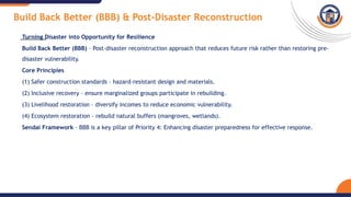 Build Back Better (BBB) & Post-Disaster Reconstruction
Turning Disaster into Opportunity for Resilience
Build Back Better (BBB) – Post-disaster reconstruction approach that reduces future risk rather than restoring pre-
disaster vulnerability.
Core Principles
(1) Safer construction standards – hazard-resistant design and materials.
(2) Inclusive recovery – ensure marginalized groups participate in rebuilding.
(3) Livelihood restoration – diversify incomes to reduce economic vulnerability.
(4) Ecosystem restoration – rebuild natural buffers (mangroves, wetlands).
Sendai Framework – BBB is a key pillar of Priority 4: Enhancing disaster preparedness for effective response.
 