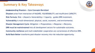 Summary & Key Takeaways
Understanding Disasters – Core Concepts Revisited
Disasters arise from interaction of HAZARD, VULNERABILITY, and insufficient CAPACITY.
Risk Formula: Risk = (Hazard x Vulnerability) / Capacity – guides DRR investment.
Vulnerability is multi-dimensional: physical, social, economic, and environmental.
Disaster Management Cycle: Mitigation Preparedness Response Recovery.
→ → →
DRR must be mainstreamed into all development sectors for sustainable outcomes.
Community resilience and multi-stakeholder cooperation are cornerstones of effective DRR.
Build Back Better transforms post-disaster recovery into risk reduction opportunity.
 
