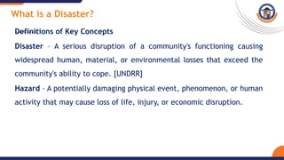 What is a Disaster?
Definitions of Key Concepts
Disaster – A serious disruption of a community's functioning causing
widespread human, material, or environmental losses that exceed the
community's ability to cope. [UNDRR]
Hazard – A potentially damaging physical event, phenomenon, or human
activity that may cause loss of life, injury, or economic disruption.
 