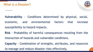 4
Vulnerability – Conditions determined by physical, social,
economic, and environmental factors that increase
susceptibility to hazard impacts.
Risk – Probability of harmful consequences resulting from the
interaction of hazards and vulnerable conditions.
Capacity – Combination of strengths, attributes, and resources
to manage and reduce disaster risks effectively.
What is a Disaster?
 