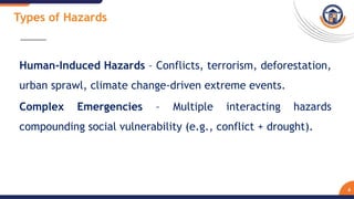 Human-Induced Hazards – Conflicts, terrorism, deforestation,
urban sprawl, climate change-driven extreme events.
Complex Emergencies – Multiple interacting hazards
compounding social vulnerability (e.g., conflict + drought).
6
Types of Hazards
 