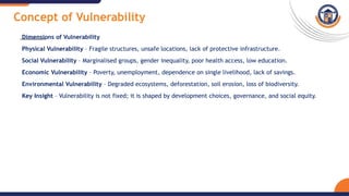 Concept of Vulnerability
Dimensions of Vulnerability
Physical Vulnerability – Fragile structures, unsafe locations, lack of protective infrastructure.
Social Vulnerability – Marginalised groups, gender inequality, poor health access, low education.
Economic Vulnerability – Poverty, unemployment, dependence on single livelihood, lack of savings.
Environmental Vulnerability – Degraded ecosystems, deforestation, soil erosion, loss of biodiversity.
Key Insight – Vulnerability is not fixed; it is shaped by development choices, governance, and social equity.
 