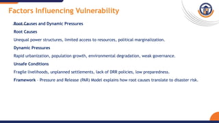 Factors Influencing Vulnerability
Root Causes and Dynamic Pressures
Root Causes
Unequal power structures, limited access to resources, political marginalization.
Dynamic Pressures
Rapid urbanization, population growth, environmental degradation, weak governance.
Unsafe Conditions
Fragile livelihoods, unplanned settlements, lack of DRR policies, low preparedness.
Framework – Pressure and Release (PAR) Model explains how root causes translate to disaster risk.
 