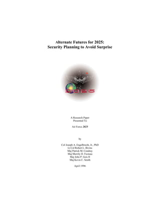 Alternate Futures for 2025: 
Security Planning to Avoid Surprise 
A Research Paper 
Presented To 
Air Force 2025 
by 
Col Joseph A. Engelbrecht, Jr., PhD 
Lt Col Robert L. Bivins 
Maj Patrick M. Condray 
Maj Merrily D. Fecteau 
Maj John P. Geis II 
Maj Kevin C. Smith 
April 1996 
 