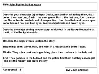 Title: John Python Strikes Again



Describe your character (s) in depth (looks, personality, what they think, etc.):
John: the smart one, Gavin: the strong one, Matt : the fast one, Joe: the cool
one.Gavin: has brown hair and blue eyes Matt: has blond hair and brown eyes.
John: has red hair and blue eyes. Joe: has black hair and brown eyes.

Describe the major setting in your story: A hide out in the Rocky Mountains at
the tip of the Rocky Mountain.


Describe the major events (plot) in the story:

Beginning: John, Gavin, Matt, Joe meet in Chicago at the Sears Tower.

Middle: They rob a bank and a gambling place then run back to the hide out.

End: They go back to the hideout and the police find them but they escape jail,
and get the money, and leave the city


Age group:8-12                                        By: Gavin and Matt
 