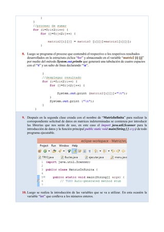 8. Luego se programa el proceso que contendrá el respectivo o los respetivos resultados
desarrollados en la estructura cíclica “for” y almacenado en el variable “matriz2 [i] [j]”
por medio del método System.out.println que generará una tabulación de cuatro espacios
con el “t” y un salto de línea declarando “n”.
9. Después en la segunda clase creada con el nombre de “MatrizInfinita” para realizar la
correspondiente solicitud de datos en matrices indeterminadas se comienza por introducir
las librerías que nos serán de uso, en este caso el import java.util.Scanner para la
introducción de datos y la función principal public static void main(String [ ] args) de todo
programa ejecutable.
10. Luego se realiza la introducción de las variables que se va a utilizar. En esta ocasión la
variable “int” que conlleva a los números enteros.
 