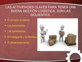 LAS ACTIVIDADES CLAVES PARA TENER UNA
BUENA GESTIÓN LOGÍSTICA, SON LAS
SIGUIENTES:
• El servicio al cliente
• Los inventarios
• Los suministros
• El transporte y la distribución
• El almacenamiento
 