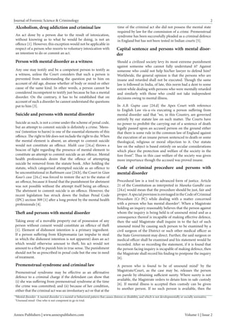 Annex Publishers | www.annexpublishers.com 
Volume 1 | Issue 2 
Journal of Forensic Science & Criminology 
2 
Capital sentence and persons with mental disorder 
Should a civilized society levy its most extreme punishment against someone who cannot fully understand it? Against someone who could not help his/her lawyer to defend him? Worldwide, the general opinion is that the persons who are insane and retarded shall not be executed. Though the same law is followed in India, of late, this norm had a dent to some extent while dealing with persons who were mentally retarded and similarly with those who could not take independent decisions owing to mental illness. 
Alcoholism, drug addiction and criminal law 
An act done by a person due to the result of intoxication, without knowing as to what he would be doing, is not an offence [1]. However, this exception would not be applicable in respect of a person who resorts to voluntary intoxication with an intention to do or commit an act. 
Person with mental disorder as a witness 
Any one may testify and be a competent person to testify as a witness, unless the Court considers that such a person is prevented from understanding the question put to him on account of old age, disease whether of body or mind or other cause of the same kind. In other words, a person cannot be considered incompetent to testify just because he has a mental disorder. On the contrary, it has to be established that on account of such a disorder he cannot understand the questions put to him [3]. 
Suicide and persons with mental disorder 
Suicide as such, is not a crime under the scheme of penal code, but an attempt to commit suicide is definitely a crime. ‘Mens- rea’ (intention to harm) is one of the essential elements of this offence. The right to life does not include the right to die. When the mental element is absent, an attempt to commit suicide would not constitute an offence. Mulik case [24.a] throws a beacon of light regarding the presence of mental element to constitute an attempt to commit suicide as an offence. Mental health professionals desire that the offence of attempting suicide be removed from the statute book. After holding the statute, which categorised attempted suicide as an offence to be unconstitutional in Rathinam case [24.b], the Court in Gian Kaur’s case [24.c] was forced to restore the act to the status of an offence, because it found that the punishment for abetment was not possible without the attempt itself being an offence. The abetment to commit suicide is an offence. However, the recent legislation has struck down the Indian Penal Code (IPC) section 309 [1] after a long protest by the mental health professionals [4]. 
Theft and persons with mental disorder 
Taking away of a movable property out of possession of any person without consent would constitute an offence of theft [1]. Element of dishonest intention is a primary ingredient. If a person suffering from Kleptomania (an impulse to steal in which the dishonest intention is not apparent) does an act which would otherwise amount to theft, his act would not amount to a theft to punish him in true sense. The punishment should not be as prescribed in penal code but the one in need of treatment. 
Premenstrual syndrome and criminal law 
Premenstrual syndrome may be effective as an affirmative defence to a criminal charge if the defendant can show that (i) she was suffering from premenstrual syndrome at the time the crime was committed; and (ii) because of her condition, either that the criminal act was an involuntary act or that at the time of the criminal act she did not possess the mental state required by law for the commission of a crime. Premenstrual syndrome has been successfully pleaded as a criminal defence in England but has not been tested in Indian courts [5]. 
In A.B. Gupta case [24.d] the Apex Court with reference to English Law vis-a-vis executing a person suffering from mental disorder said that "we, in this Country, are governed entirely by our statute law on such matter. The Courts have no power to prohibit the carrying out of a sentence of death legally passed upon an accused person on the ground either that there is some rule in the common law of England against the execution of an insane person sentenced to death or some theological, religious or moral objection to it. Our statute law on the subject is based entirely on secular considerations which place the protection and welfare of the society in the fore front”. Thus in this case welfare of the society was given more importance though the accused was proved insane. 
Code of criminal procedure and persons with mental disorder 
Procedural law is a tool to advanced form of justice. Article 21 of the Constitution as interpreted in Maneka Gandhi case [24.e] would mean that the procedure should be just, fair and proper. A special provision is envisaged in the Code of Criminal Procedure (Cr PC) while dealing with a matter concerned with a person who has mental disorder4. When a Magistrate holding an inquiry reasonably believes that the person against whom the inquiry is being held is of unsound mind and as a consequence thereof is incapable of making effective defence, then the said Magistrate shall inquire in to the fact of such unsound mind by causing such person to be examined by a civil surgeon of the District or such other medical officer as the State Government may direct. Further, the said surgeon or medical officer shall be examined and his statement would be recorded. After so recording the statement, if it is found that the person facing inquiry is incapable of making defence, then the Magistrate shall record his finding to postpone the inquiry [6]. 
A person who is found to be of unsound mind5 by the Magistrate/Court, as the case may be, releases the person on parole by obtaining sufficient surety. Where surety is not available, the Magistrate orders to detain him in safe custody [6]. If mental illness is accepted then custody can be given to another person. If no such person is available, then the 
4Mental disorder- A mental disorder is a mental or behavioral pattern that causes distress or disability, and which is not developmentally or socially normative. 
5Unsound mind- One who is not competent to go to trial.  