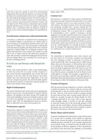 3 
Journal of Forensic Science & Criminology 
court has to give the custody to some Non Governmental Organisation and not to the jail. However, no such person shall be detained at mental hospitals otherwise by complying with the rules made by the State government. The trial or inquiry of a person accused of an offence resumes in a normal manner, only on recovery of such person from disorder of mind3, and not otherwise [6]. When a person is detained in jail or mental hospitals and that person is said to be capable of making his defence, then a certification from the Inspector General of Prisons or two visitors of mental hospitals is an essential factor [6,7]. 
Juvenile justice and persons with mental disorder 
A Juvenile or a child who is mentally ill and commiting any act, should be lodged at a special home or a shelter home or in the institution as created under Juvenile Justice (Care and Protection of Children) Act. The said juvenile or child should not be kept there beyond the period specified by the competent authority or Medical Officer for an adequate treatment. This applies with equal force even in respect of a juvenile or a child who is not in conflict with law but suffers from disorder of mind. The juvenility considered for holding the trial is the date when the alleged offence was committed. It is not the age on the date of standing trial [8]. 
Persons with mental disorders4 suffer certain disadvantages in their day-to-day life on account of their incapacity to take certain decisions independently. Even if they take such decisions, at the time when the said decisions were taken, whether they had understood the implications of the said action is an important question. The civil law broadly regulates the said aspects of power to hold and to alienate property as well as issues related to their marriage. II Civil Law and Persons with Mental Disorder 
Right to hold property 
The ancient Hindu law had certain restrictions regarding the right of a person who is having disorder of mind to hold the property. The legislative step taken during 1928 though had removed the disabilities of persons to hold the property; it did not remove the disability of a person with mental disorder. However after 1956, the disqualification based on diseases, defect or deformity is not a bar to have property [9]. 
Testamentary capacity 
Testamentary capacity of a person follows the soundness of mind. A person who cannot understand his/her act on account of intoxication or illness or from any other cause cannot make a Will [9]. However, a Will or a testament made during the lucid interval (intervening periods of normalcy) would be a valid document. Similar is the situation with respect to a person who is a habitual drinker, but has made the testament when he/ she is not under the influence of alcohol or inebriation. Letter of administration or probate cannot be granted to any person who has a disorder of mind3 [9]. However, he/she could be a 
Partnership 
The relationship of partnership arises from contract and not from status [11]. To become a member of a partnership firm, the soundness of mind7 is important. If a person of sound mental health, after becoming a partner suffers mental illness, then any other partner or other person who is found to be entitled may seek dissolution of partnership of such a person by filing an application before the District Court. On such application, after enquiry if it is noticed by the District Court that the person is mentally ill, then the District Court would appoint a manager. The manager so appointed by, as the district court may direct, shall join with other partners in disposing of the partnership property and shall do all such acts for carrying in to effect the dissolution of the partnership. 
Transfer of Property 
Only the persons having competency to contract could effect a transfer of property. As a contract made by a person with mental disorder is void, the transfer made by him would also be void. However, if the person transfers a property during the lucid interval, then such a transfer stands valid [12]. On behalf of a mentally ill under the Mental Health Act 1987, a manager appointed by the Court, with its prior approval could mortgage, charge or transfer by sale, gift, exchange or otherwise transfer any of the immovable property of the person who has mental illness. However before granting the permission, the court shall make such an inquiry to protect the interest of the person with mental disorder4. 
Stocks, Shares and Securities 
Acquisition, holding and transfer of shares, stocks and securities by a person who is mentally ill are equally an important aspect in the commercial market. If a person who holds such valuables becomes mentally ill or the manager appointed for such mentally ill dies or himself becomes mentally ill, then for the purpose of effective regulation of these stocks/shares, the District Court may direct the company or Government 
Annex Publishers | www.annexpublishers.com 
Volume 1 | Issue 2 
6Sound mind- One having an understanding of one’s actions and reasonable knowledge of one’s family, possessions and surroundings. 
7Soundness of mind- Being able to think and reason sensibly. 
legatee under a Will. 
Contract Law 
Every person is competent to make contract, provided they have attained an age of majority and that he/she is of a sound mind6. A genuine consent is very much necessary to have a valid contract. The Indian Contract Act for the said purposes has specifically envisaged that a person entering into the contract should not have any disorder of the mind at the time of making the contract. This is to ensure that he is capable of understanding it and is capable of forming a rational judgement as to its effect upon his interest [10]. A person with a disorder of mind but with occasional sound mind can make a valid contract during those periods. Similarly, a person who is usually of sound mind but has a disorder of mind on occasions cannot make a valid contract when he is ill. A contract entered in to by a lawful guardian of a mentally ill person is valid. Also, the manager duly appointed under the Mental Health Act could enter in to a contract to bind award.  