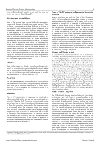 Journal of Forensic Science & Criminology 
4 
Divorce 
A person having a severe disorder of mind or suffering continuously or intermittently from mental disorder of such a kind and to such an extent that he cannot be reasonably expected to live with his/her spouse would suffer a ground to have his marriage dissolved by a decree of divorce [13]. 
Adoption 
The concept of adoption is a unique feature of Hindu personal law as far as India is concerned. The person giving in adoption must have age of discretion and must be of sound mind6. Similarly, to take in adoption the soundness of mind7 is an essential prerequisite [14]. 
Abortion 
Prior to 1971, termination of pregnancy was considered an offence punishable under law and was also was treated as a taboo [1]. Shantilal Shah Committee recommended among several aspects as to when the termination of pregnancy could be done. The committee recommended that pregnancy could be terminated, where the pregnancy would have resulted from rape with a mentally retarded, risk of serious mentally handicapped child being born or with serious risk to the life of the mother. To terminate pregnancy of a woman who has not attained the age of eighteen years or a woman more than eighteen years but mentally ill, the consent of guardian in writing is a mandatory requirement and without such consent, no termination could be done [15]. 
Women and Mental health 
In case of women, examination of case law in matrimonial context has shown that institutionalisation is often undertaken as a mode of getting rid of an innocent wife. In some cases, the courts grant the decree relating to the mental conditions of a person merely on the basis of an affidavit of the husband alleging disorder of mind. In this context, a judicial sensitisation is needed before passing any order of reception or divorce. Anamika Chawala case [24.f] is an example to show how the legal machinery and men of medical profession were misused or abused to get rid of a wife by the husband. Relatives invariably do not want to keep mentally ill woman in the family. Even after recovery, they have to languish in mental hospitals. There is a need for half way homes where mentally ill women can work few hours under the supervision of professionals. The Court in Sheila Barse case [24.g] said that the High Courts are duty bound to monitor the conditions of mentally ill women and children in prison and pass appropriate orders from time to time. 
Public Interest Litigation 
The field of public interest litigation before the Apex Court of the country and High Courts of various States have in fact activated the Executive to take up the cause of persons who are mentally ill and disabled. However, without the timely intervention of the said courts, the conditions of the hospitals where the mentally ill were treated would not have improved [17]. The mentally ill cannot afford to approach the courts directly to seek relief. For such type of persons, the Non- Governmental Organisations should feel free to approach the courts to seek relief. The courts also should be liberal in dealing with such types of cases. Erwadi fire incident is one of the illustrious example in the field of judicial activism and public cause action in the field of mental health aspect in the country [18]. This incident brought to the light the slackness on the part of the concerned authorities to implement the mental health law enacted by the Parliament. Justice Bhagawathi, speaking for the Court said that lodging mentally ill persons at jails is not proper. The learned Judge stated that the State 
Annex Publishers | www.annexpublishers.com 
Volume 1 | Issue 2 
8Mentally ill- Mental illness of such a severe nature that a person cannot distinguish fantasy from reality, cannot conduct his/her affairs due to psychosis or is subject to uncontrollable impulsive behavior. 
concerned to make such transfer or to transfer the same and receive and pay over the dividends [7]. 
Marriage and Mental illness 
Most of the personal laws, barring Muslim law, disqualify a person with disorder of mind from getting married. There is almost a consonance in the legal field that at the time of marriage both bride and bridegroom should be of sound mind though there is a divergence about the degree of sanity required to make a person fit for marriage. The Hindu Marriage Act and Special Marriage Act both emphasize that neither party must be suffering from any disorder of mind. However, if a marriage has taken place in respect of a person who has the infirmity then the marriage ipso facto (by that very fact) would not be void but is voidable at the instance of the other party. So it is up to the spouse of the mentally ill whether he/she can continue the married life with such a person. However, the framers of law have stated that the mental disorder shall be of such a kind or to such an extent as to render the person to be unfit for marriage and procreate the children [13]. Over here, a grey area would be the situation where both the parties are suffering from mental disorder to render them as mentally ill and are capable to procreate children. 
Code of Civil Procedure and persons with mental disorder 
Separate provisions are made in Code of Civil Procedure (CPC) [16] to regulate the proceedings relating to persons with mental disorder and minors. With regard to the persons adjudged as mentally ill8 or incapable of understanding by reason of mental illness, before or during the pendency of a suit, the procedure as contemplated in rule 1 to 14 (except rule 2A) of order 32 shall be applied. Where a suit is to be brought by a person with a disorder of mind3, the suit must be defended by a guardian ad litem. Where a manager is appointed under the provisions of Mental Health Act to manage the property, no person other than the said Manager should act as a next friend of the person with mental disorder in respect of the property. The enquiry contemplated under the provisions of Order 32 is not similar to that of the enquiry under the Mental Health Act. Any appointment of guardian based on a medical certificate without examining the medical officer on oath and by conducting enquiry is not proper.  