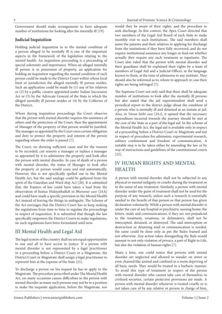 Annex Publishers | www.annexpublishers.com 
Volume 1 | Issue 2 
Journal of Forensic Science & Criminology 
5 
Government should make arrangements to have adequate number of institutions for looking after the mentally ill [19]. 
Judicial Inquisition 
Holding judicial inquisition in to the mental condition of a person alleged to be mentally ill is one of the important aspects in the framework of the legislation relating to the mental health. An inquisition proceeding is a proceeding of special solemnity and importance. When an alleged mentally ill person is in possession of property, an application for holding an inquisition regarding the mental condition of such person could be made to the District Court within whose local limit or jurisdiction the alleged mentally ill person resides. Such an application could be made by (1) any of his relatives or (2) by a public curator appointed under Indian Succession Act or (3) by the Advocate General of the State in which the alleged mentally ill person resides or (4) by the Collector of the District. 
Where during inquisition proceedings the Court observes that the person with mental disorder requires the assistance of others and the protection of the Court, then the appointment of Manager of the property of that person would be justified. The manager so appointed by the Court owes certain obligation and duty to protect the property and interest of the person regarding whom the order is passed [7]. 
The Court, on showing sufficient cause and for the reasons to be recorded, can remove a manager or replace a manager so appointed by it to administer the property and look after the person with mental disorder. In case of death of a person with mental disorder, the status of Manager to look after the property or person would cease and end automatically. However, this is not specifically spelled out in the Mental Health Act, but the said analogy could be gathered from the spirit of the Guardian and Ward ship Act [20]. It is submitted that, the framers of law could have taken a lead from the observation of Justice Hidayathullah in Bhavarao case [24.h] and could have made a specific provision in the Mental Health Act instead of leaving the things in ambiguity. The Scheme of the Act envisages that the District Court has to keep making the regulations from time to time to regulate the proceedings in respect of inquisition. It is submitted that though the law specifically empowers the District Courts to make regulations, no such regulations have been formulated until now. 
The legal system of the country shall secure equal opportunities to one and all to have access to justice. If a person with mental disorder is not represented by a legal practitioner in a proceeding before a District Court or a Magistrate, the District Court or Magistrate shall assign a legal practitioner to represent him at the expense of the State [21]. III Mental Health and Legal Aid 
To discharge a person on his request he has to apply to the Magistrate. The procedure prescribed under The Mental Health Act, on many occasions causes difficulties to the person with mental disorder as many such persons may not be in a position to make the requisite application, before the Magistrate, nor would they be aware of their rights, and the procedure to seek discharge. In this context, the Apex Court directed that two members of the Legal Aid Board of each State to make monthly visit to such Institutions. The said members shall assist the patients and their relatives in applying for discharge from the institutions if they have fully recovered, and do not require institutional assistance any longer or find out whether actually they require any such treatment as inpatients. The Court also ruled that the person with mental disorder and their guardians shall be explained their rights by a team of members of Legal Aid and a Judicial Officer, in the language known to them, at the time of admission to any institute. They should also be informed as to, whom to approach in case their rights are being infringed [7]. 
The Supreme Court not only said that there shall be adequate number of institutions to look after the mentally ill persons but also stated that the jail superintendent shall send a periodical report to the district judge about the condition of a person who is mentally ill and detained as an inmate at jail. Also, in Veena Sethi case [24.i], it opined that the necessary expenditure incurred towards the journey should be met at the cost of the State as a part of the legal aid. In the scheme of the Mental Health Act, the legal aid is available only in respect of a proceeding before a District Court or Magistrate and not in respect of procedure for admission, experimental research, solitary confinement and freedom of communication. A suitable step is to be taken either by amending the law or by way of instructions and guidelines of the constitutional courts [22]. 
A person with mental disorder shall not be subjected to any physical or mental indignity or cruelty during the treatment or in the name of any treatment. Similarly, a person with mental disorder under the guise of treatment shall not be used for the purpose of any research, unless such a research is essentially needed to the benefit of that person or that person has given declaration voluntarily. While a person with mental disorder is under the care of any hospital or psychiatric nursing home, the letters, mails and communications, if they are not prejudicial to the treatment, vexatious, or defamatory, shall not be intercepted, detained, or destroyed. The said interception or destruction or detaining mail or communication is needed, the same could be done only as per the Rules framed and not otherwise. Any action taken disregarding the Rule would amount to not only violation of privacy, a part of Right to Life, but also the violation of human rights [7]. IV HUMAN RIGHTS AND MENTAL HEALTH 
Many a time, one could notice that persons with mental disorder are neglected and allowed to wander on street or even chained like animal and confined in a room depriving of all basic needs. They would be treated in a barbaric manner. To avoid this type of treatment in respect of the person with mental disorder who cannot take care of themselves in civilized societies, certain protective provisions are made. A person with mental disorder whenever is treated cruelly or is not taken care of by any relative or person in charge of him,  