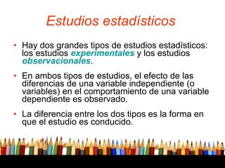 Estudios estadísticos   Hay dos grandes tipos de estudios estadísticos: los estudios  experimentales  y los estudios  observacionales .  En ambos tipos de estudios, el efecto de las diferencias de una variable independiente (o variables) en el comportamiento de una variable dependiente es observado.  La diferencia entre los dos tipos es la forma en que el estudio es conducido.  