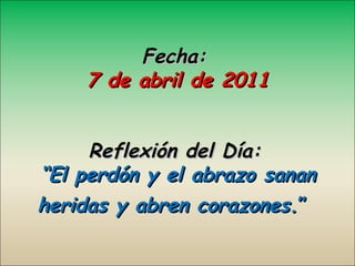 Fecha: 7 de abril de 2011 Reflexión del Día:   “El perdón y el abrazo sanan heridas y abren corazones. ”   