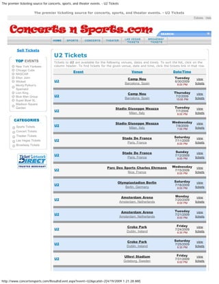 The premier ticketing source for concerts, sports, and theater events. - U2 Tickets
http://www.concertsnsports.com/ResultsEvent.aspx?event=U2&pcatid=2[4/19/2009 1:21:28 AM]
Policies : Help
SEARCH:
Sell Tickets
New York Yankees
Chicago Cubs
NASCAR
Elton John
Wicked
Monty Python's
Spamalot
Lion King
Blue Man Group
Super Bowl XL
Madison Square
Garden
Sports Tickets
Concert Tickets
Theater Tickets
Las Vegas Tickets
Broadway Tickets
U2 Tickets
Tickets to U2 are available for the following venues, dates and times. To sort the list, click on the
column header. To find tickets for the given venue, date and time, click the tickets link in that row.
Event Venue Date/Time
U2
Camp Nou
Barcelona, Spain
Tuesday
6/30/2009
8:00 PM
view
tickets
U2
Camp Nou
Barcelona, Spain
Thursday
7/2/2009
10:00 PM
view
tickets
U2
Stadio Giuseppe Meazza
Milan, Italy
Tuesday
7/7/2009
8:00 PM
view
tickets
U2
Stadio Giuseppe Meazza
Milan, Italy
Wednesday
7/8/2009
7:00 PM
view
tickets
U2
Stade De France
Paris, France
Saturday
7/11/2009
8:00 PM
view
tickets
U2
Stade De France
Paris, France
Sunday
7/12/2009
8:00 PM
view
tickets
U2
Parc Des Sports Charles Ehrmann
Nice, France
Wednesday
7/15/2009
8:00 PM
view
tickets
U2
Olympiastadion Berlin
Berlin, Germany
Saturday
7/18/2009
8:00 PM
view
tickets
U2
Amsterdam Arena
Amsterdam, Netherlands
Monday
7/20/2009
8:00 PM
view
tickets
U2
Amsterdam Arena
Amsterdam, Netherlands
Tuesday
7/21/2009
8:00 PM
view
tickets
U2
Croke Park
Dublin, Ireland
Friday
7/24/2009
6:30 PM
view
tickets
U2
Croke Park
Dublin, Ireland
Saturday
7/25/2009
6:30 PM
view
tickets
U2
Ullevi Stadium
Goteborg, Sweden
Friday
7/31/2009
8:00 PM
view
tickets
The premier ticketing source for concerts, sports, and theater events. - U2 Tickets
 