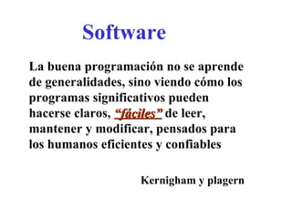 Software La buena programación no se aprende de generalidades, sino viendo cómo los programas significativos pueden hacerse claros,  “fáciles”  de leer, mantener y modificar, pensados para los humanos eficientes y confiables Kernigham y plagern 