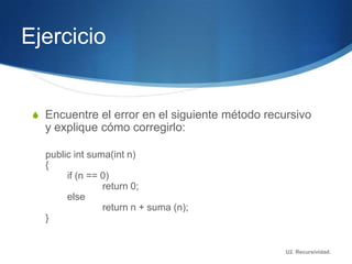 Ejercicio


 S Encuentre el error en el siguiente método recursivo
   y explique cómo corregirlo:

   public int suma(int n)
   {
        if (n == 0)
                 return 0;
        else
                 return n + suma (n);
   }


                                                 U2. Recursividad.
 