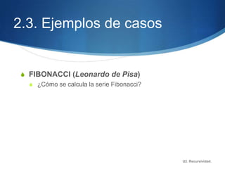 2.3. Ejemplos de casos


 S FIBONACCI (Leonardo de Pisa)
   S ¿Cómo se calcula la serie Fibonacci?




                                            U2. Recursividad.
 