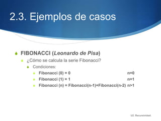2.3. Ejemplos de casos


 S FIBONACCI (Leonardo de Pisa)
   S ¿Cómo se calcula la serie Fibonacci?
     S   Condiciones:
         S Fibonacci (0) = 0                            n=0
         S Fibonacci (1) = 1                            n=1
         S Fibonacci (n) = Fibonacci(n-1)+Fibonacci(n-2) n>1




                                                          U2. Recursividad.
 