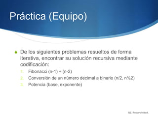 Práctica (Equipo)


 S De los siguientes problemas resueltos de forma
   iterativa, encontrar su solución recursiva mediante
   codificación:
   1.   Fibonacci (n-1) + (n-2)
   2.   Conversión de un número decimal a binario (n/2, n%2)
   3.   Potencia (base, exponente)




                                                        U2. Recursividad.
 