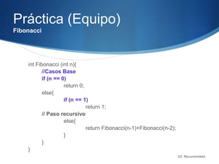 Práctica (Equipo)
Fibonacci




    int Fibonacci (int n){
           //Casos Base
           if (n == 0)
                     return 0;
           else{
                     if (n == 1)
                               return 1;
           // Paso recursivo
                     else{
                               return Fibonacci(n-1)+Fibonacci(n-2);
                     }
           }
    }
                                                                       U2. Recursividad.
 