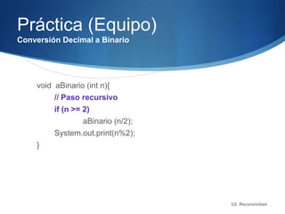 Práctica (Equipo)
Conversión Decimal a Binario




    void aBinario (int n){
         // Paso recursivo
         if (n >= 2)
                  aBinario (n/2);
         System.out.print(n%2);
    }




                                    U2. Recursividad.
 