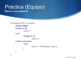Práctica (Equipo)
Elevar a una potencia




     int Potencia (int n, int exp){
           //Casos Base
           if (exp == 0)
                     return 1;
           else{
                     if (exp == 1)
                                return n;
           // Paso recursivo
                     else{
                                return n * Potencia(n, exp-1);
                     }
           }
     }
                                                                 U2. Recursividad.
 