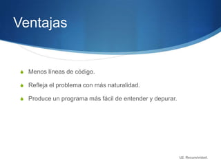 Ventajas


 S Menos líneas de código.

 S Refleja el problema con más naturalidad.

 S Produce un programa más fácil de entender y depurar.




                                                          U2. Recursividad.
 