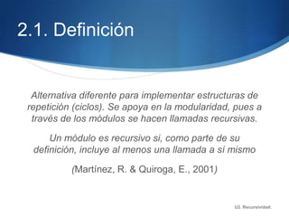 2.1. Definición


  Alternativa diferente para implementar estructuras de
 repetición (ciclos). Se apoya en la modularidad, pues a
  través de los módulos se hacen llamadas recursivas.

      Un módulo es recursivo si, como parte de su
  definición, incluye al menos una llamada a sí mismo

           (Martínez, R. & Quiroga, E., 2001)


                                                 U2. Recursividad.
 