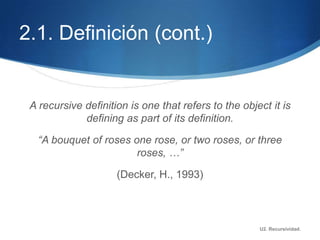 2.1. Definición (cont.)


 A recursive definition is one that refers to the object it is
             defining as part of its definition.

   “A bouquet of roses one rose, or two roses, or three
                        roses, …”

                     (Decker, H., 1993)



                                                      U2. Recursividad.
 