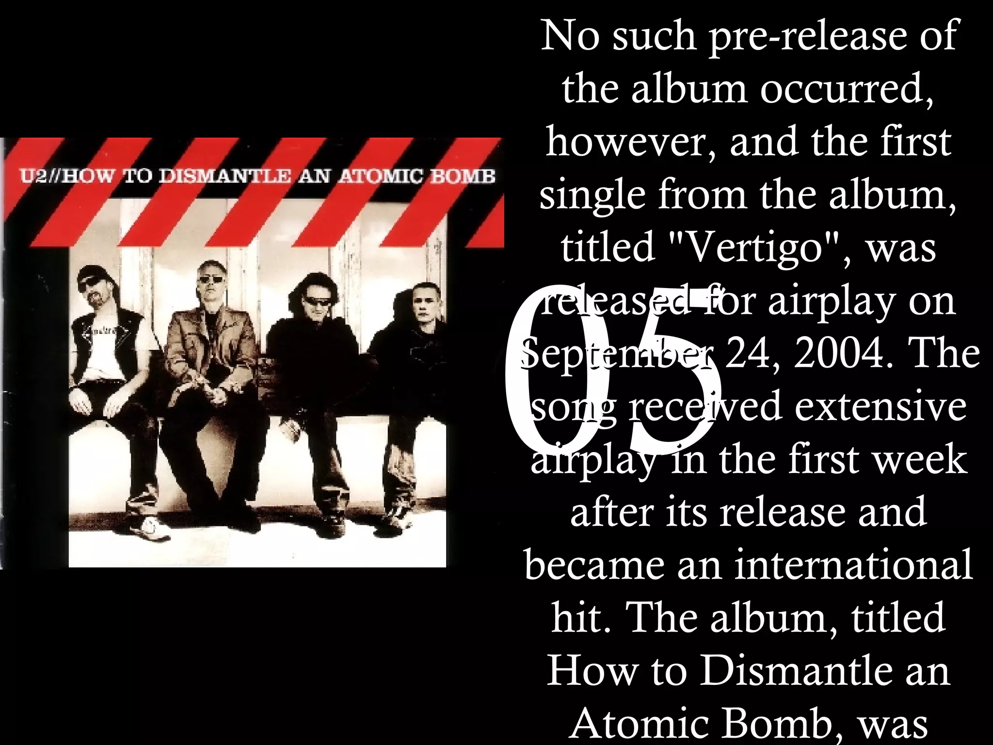 2005 No such pre-release of the album occurred, however, and the first single from the album, titled "Vertigo", was released for airplay on September 24, 2004. The song received extensive airplay in the first week after its release and became an international hit. The album, titled How to Dismantle an Atomic Bomb, was released on November 22 in much of the world. It sold 840,000 units in the United States in its first week. This was a record for the band, nearly doubling the first-week sales of All That You Can't Leave Behind in the US.   