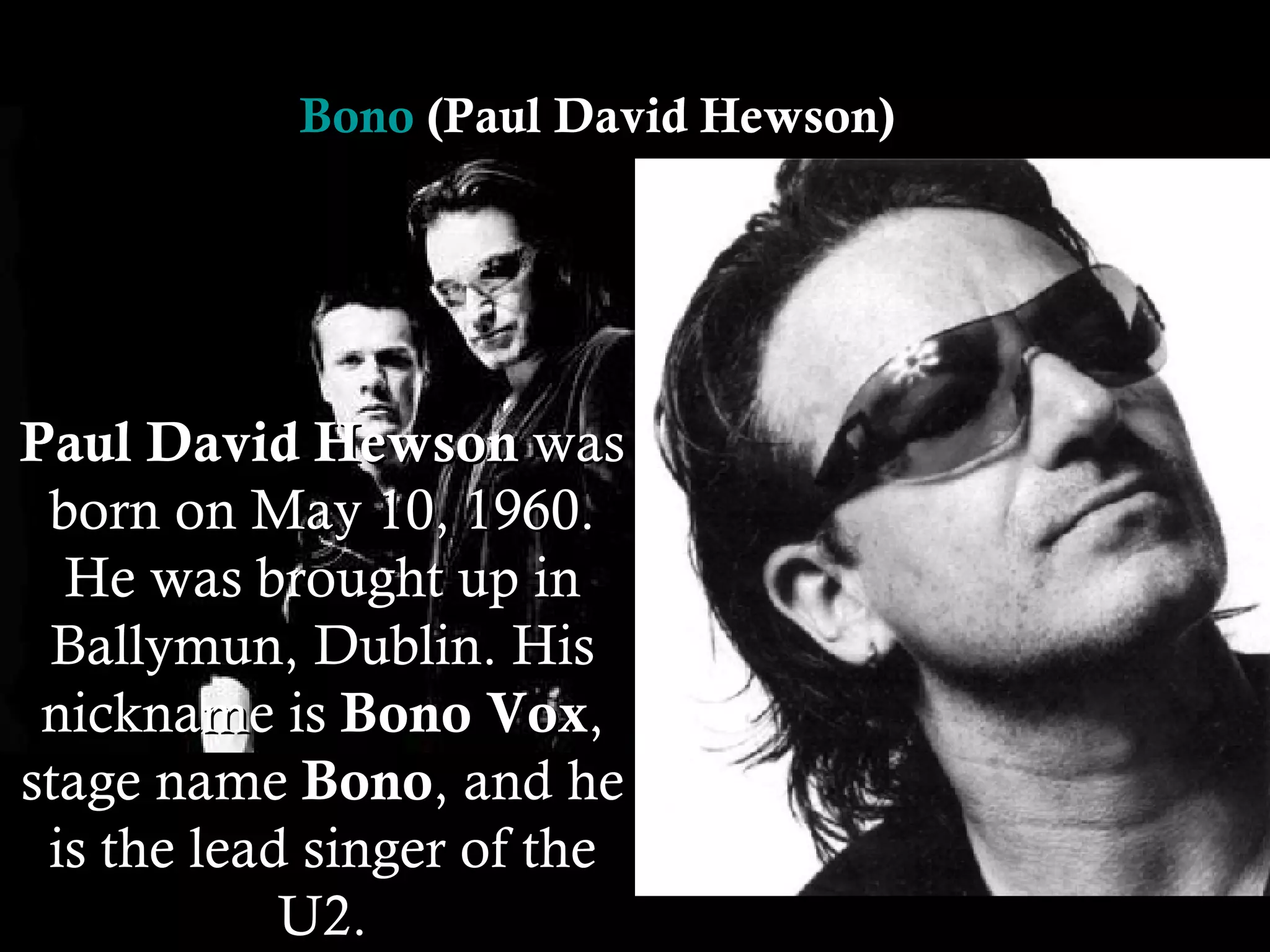 Paul David Hewson  was born on May 10, 1960. He was brought up in Ballymun, Dublin. His nickname is  Bono Vox , stage name  Bono , and he is the lead singer of the U2. Bono  (Paul David Hewson)  
