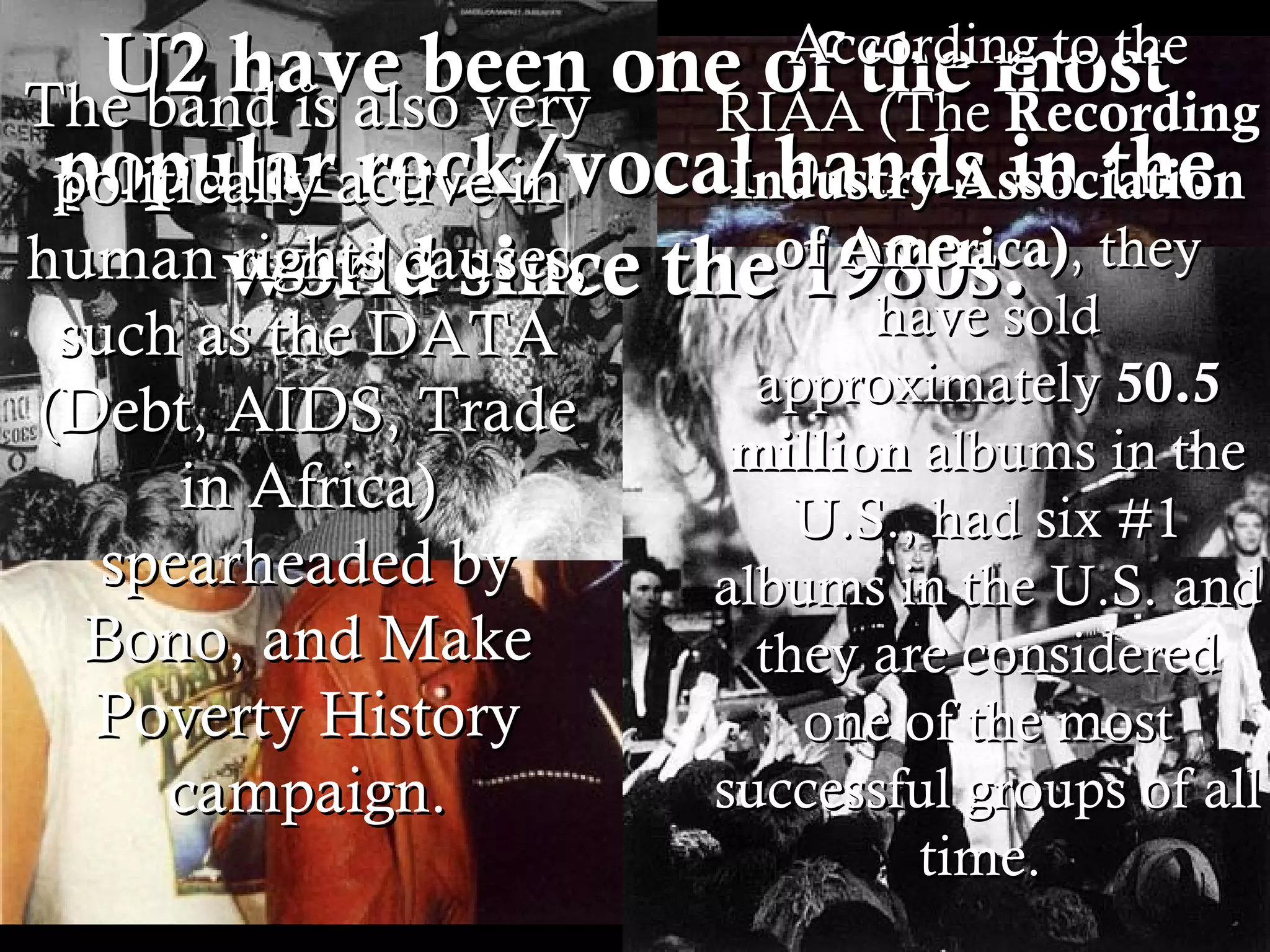 U2 have been one of the most popular rock/vocal bands in the world since the 1980s.  According to the RIAA (The  Recording Industry Association of America) , they have sold approximately  50.5 million  albums in the U.S., had six #1 albums in the U.S. and they are considered one of the most successful groups of all time.  The band is also very politically active in human rights causes, such as the DATA (Debt, AIDS, Trade in Africa) spearheaded by Bono, and Make Poverty History campaign. 