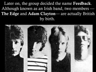 Later on, the group decided the name  Feedback . Although known as an Irish band, two members — The Edge  and  Adam Clayton — are actually British by birth.  