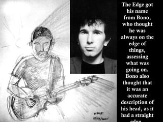 The Edge got his name from Bono, who thought he was always on the edge of things, assessing what was going on. Bono also thought that it was an accurate description of his head, as it had a straight edge.   