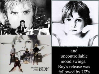1980 Boy has a definite theme – a vulnerable, painfully honest examination of adolescence touching on fear over sex, identity confusion, death and uncontrollable mood swings.  Boy's release was followed by U2's first tour beyond Ireland and the United Kingdom. These live shows helped establish U2 as one of the most exciting live bands in the UK, as critics noted that Bono was a very "charismatic" and "passionate" showman. 