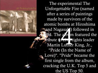 1984 The experimental The Unforgettable Fire (named after a series of paintings made by survivors of the atomic bombs at Hiroshima and Nagasaki) followed in 1984. The album featured the tribute to civil rights leader Martin Luther King, Jr., "Pride (In the Name of Love)". "Pride" became the first single from the album, cracking the U.K. Top 5 and the US Top 50. 