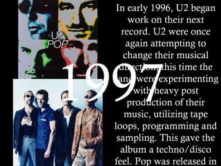 In early 1996, U2 began work on their next record. U2 were once again attempting to change their musical direction, this time the band were experimenting with heavy post production of their music, utilizing tape loops, programming and sampling. This gave the album a techno/disco feel. Pop was released in March of 1997. The album debuted at #1 in 28 countries, and earned U2 mainly positive reviews.   1997 