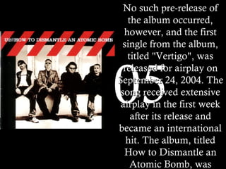 2005 No such pre-release of the album occurred, however, and the first single from the album, titled "Vertigo", was released for airplay on September 24, 2004. The song received extensive airplay in the first week after its release and became an international hit. The album, titled How to Dismantle an Atomic Bomb, was released on November 22 in much of the world. It sold 840,000 units in the United States in its first week. This was a record for the band, nearly doubling the first-week sales of All That You Can't Leave Behind in the US.   