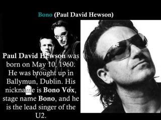 Paul David Hewson  was born on May 10, 1960. He was brought up in Ballymun, Dublin. His nickname is  Bono Vox , stage name  Bono , and he is the lead singer of the U2. Bono  (Paul David Hewson)  