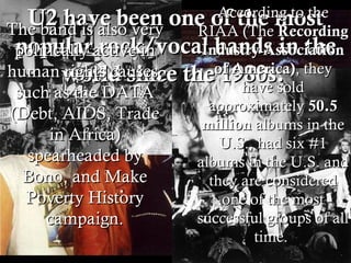 U2 have been one of the most popular rock/vocal bands in the world since the 1980s.  According to the RIAA (The  Recording Industry Association of America) , they have sold approximately  50.5 million  albums in the U.S., had six #1 albums in the U.S. and they are considered one of the most successful groups of all time.  The band is also very politically active in human rights causes, such as the DATA (Debt, AIDS, Trade in Africa) spearheaded by Bono, and Make Poverty History campaign. 