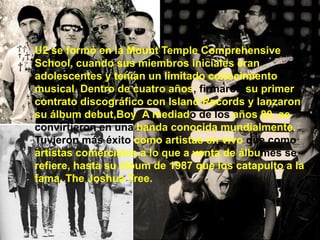 U2 se formó en la Mount Temple Comprehensive
School, cuando sus miembros iniciales eran
adolescentes y tenían un limitado conocimiento
musical. Dentro de cuatro años, firmaron su primer
contrato discográfico con Island Records y lanzaron
su álbum debut,Boy A mediado de los años 80, se
convirtieron en una banda conocida mundialmente.
Tuvieron más éxito como artistas en vivo que como
artistas comerciales a lo que a venta de álbumes se
refiere, hasta su álbum de 1987 que los catapulto a la
fama, The Joshua Tree.
 
