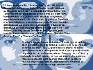 U2 tenía otro sencillo, "Another Day" y en 1980 Island
Records les hizo un contrato. A finales de año sacaron
su álbum de debut, Boy, producido por Steve Lillywhite.
"Boy" triunfó por su dinámica proveniente del Post Punk,
combinándola con un sonido de absoluta vanguardia,
especialmente en su peculiar sonido de guitarra. Sin duda,
eran prometedores, y sus letras cargaban firmes mensajes
políticos, por las permanentes situaciones adversas en
Irlanda. La canción más importante de este disco fue "I Will
Follow", aún hoy tocada en vivo en sus recitales, pero
también fueron importantes canciones como "Another Time,
Another Place" y "Stories For Boys".

                Gracias a los continuos recitales, entre los que se incluían
                abrir las actuaciones de Talking Heads y una pequeña gira
                denominada Boy Tour, U2 pudo llevar a Boy al 70 de las
                listas americanas a principios de 1981. Con la producción de
                Lillywhite lanzaron October, álbum. Fue muy poco exitoso y
                la banda lo sufrió mucho, ya que los sorprendió una mala
                respuesta popular justo cuando alcanzaban la escena
                musical importante. Pero manteniendo una dinámica de
                disco tras disco, se tenían algo entre manos.
 