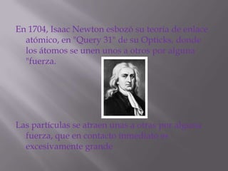En 1704, Isaac Newton esbozó su teoría de enlace
  atómico, en "Query 31" de su Opticks, donde
  los átomos se unen unos a otros por alguna
  "fuerza.




Las partículas se atraen unas a otras por alguna
  fuerza, que en contacto inmediato es
  excesivamente grande
 