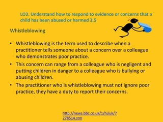 • Whistleblowing is the term used to describe when a
practitioner tells someone about a concern over a colleague
who demonstrates poor practice.
• This concern can range from a colleague who is negligent and
putting children in danger to a colleague who is bullying or
abusing children.
• The practitioner who is whistleblowing must not ignore poor
practice, they have a duty to report their concerns.
Whistleblowing
LO3. Understand how to respond to evidence or concerns that a
child has been abused or harmed 3.5
http://news.bbc.co.uk/1/hi/uk/7
278514.stm
 
