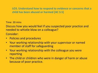 Time: 20 mins
Discuss how you would feel if you suspected poor practice and
needed to whistle blow on a colleague?
Consider:
• Policies and procedures
• Your working relationship with your supervisor or named
member of staff for safeguarding
• Your working relationship with the colleague you were
reporting
• The child or children who were in danger of harm or abuse
because of poor practice.
LO3. Understand how to respond to evidence or concerns that a
child has been abused or harmed [AC 3.5]
 