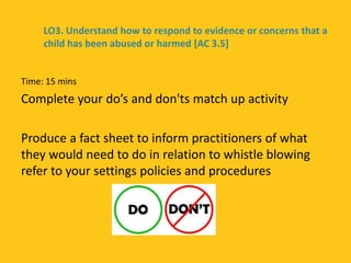 Time: 15 mins
Complete your do’s and don'ts match up activity
Produce a fact sheet to inform practitioners of what
they would need to do in relation to whistle blowing
refer to your settings policies and procedures
LO3. Understand how to respond to evidence or concerns that a
child has been abused or harmed [AC 3.5]
 