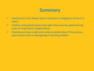 Summary
 Practitioners must always report suspicions or allegations of harm or
abuse.
 Children and parents/carers have rights that must be upheld during
cases of suspected or alleged abuse.
 Practitioners have a right and a duty to whistle blow if they witness
poor practice that is endangering or harming children.
 