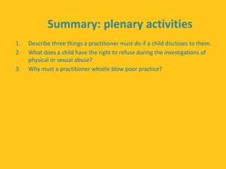 Summary: plenary activities
1. Describe three things a practitioner must do if a child discloses to them.
2. What does a child have the right to refuse during the investigations of
physical or sexual abuse?
3. Why must a practitioner whistle blow poor practice?
 